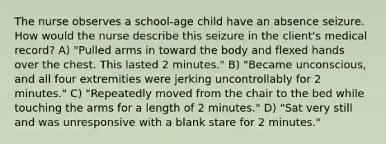 The nurse observes a school-age child have an absence seizure. How would the nurse describe this seizure in the client's medical record? A) "Pulled arms in toward the body and flexed hands over the chest. This lasted 2 minutes." B) "Became unconscious, and all four extremities were jerking uncontrollably for 2 minutes." C) "Repeatedly moved from the chair to the bed while touching the arms for a length of 2 minutes." D) "Sat very still and was unresponsive with a blank stare for 2 minutes."