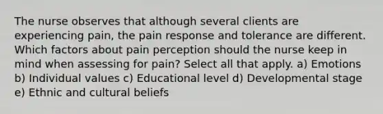 The nurse observes that although several clients are experiencing pain, the pain response and tolerance are different. Which factors about pain perception should the nurse keep in mind when assessing for pain? Select all that apply. a) Emotions b) Individual values c) Educational level d) Developmental stage e) Ethnic and cultural beliefs