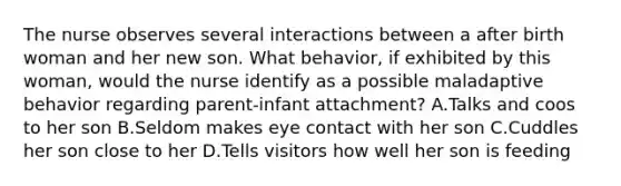 The nurse observes several interactions between a after birth woman and her new son. What behavior, if exhibited by this woman, would the nurse identify as a possible maladaptive behavior regarding parent-infant attachment? A.Talks and coos to her son B.Seldom makes eye contact with her son C.Cuddles her son close to her D.Tells visitors how well her son is feeding