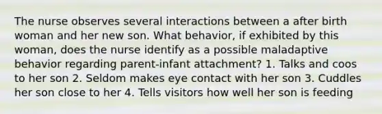The nurse observes several interactions between a after birth woman and her new son. What behavior, if exhibited by this woman, does the nurse identify as a possible maladaptive behavior regarding parent-infant attachment? 1. Talks and coos to her son 2. Seldom makes eye contact with her son 3. Cuddles her son close to her 4. Tells visitors how well her son is feeding