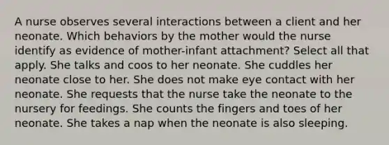 A nurse observes several interactions between a client and her neonate. Which behaviors by the mother would the nurse identify as evidence of mother-infant attachment? Select all that apply. She talks and coos to her neonate. She cuddles her neonate close to her. She does not make eye contact with her neonate. She requests that the nurse take the neonate to the nursery for feedings. She counts the fingers and toes of her neonate. She takes a nap when the neonate is also sleeping.