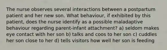The nurse observes several interactions between a postpartum patient and her new son. What behaviour, if exhibited by this patient, does the nurse identify as a possible maladaptive behaviour regarding parent-infant attachment? a) seldom makes eye contact with her son b) talks and coos to her son c) cuddles her son close to her d) tells visitors how well her son is feeding