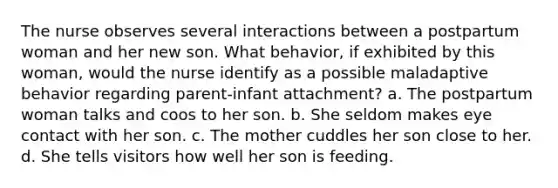 The nurse observes several interactions between a postpartum woman and her new son. What behavior, if exhibited by this woman, would the nurse identify as a possible maladaptive behavior regarding parent-infant attachment? a. The postpartum woman talks and coos to her son. b. She seldom makes eye contact with her son. c. The mother cuddles her son close to her. d. She tells visitors how well her son is feeding.