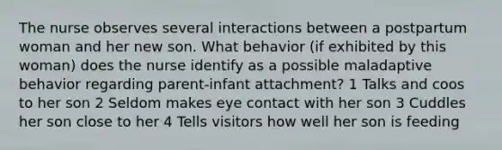 The nurse observes several interactions between a postpartum woman and her new son. What behavior (if exhibited by this woman) does the nurse identify as a possible maladaptive behavior regarding parent-infant attachment? 1 Talks and coos to her son 2 Seldom makes eye contact with her son 3 Cuddles her son close to her 4 Tells visitors how well her son is feeding