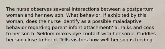The nurse observes several interactions between a postpartum woman and her new son. What behavior, if exhibited by this woman, does the nurse identify as a possible maladaptive behavior regarding parent-infant attachment? a. Talks and coos to her son b. Seldom makes eye contact with her son c. Cuddles her son close to her d. Tells visitors how well her son is feeding