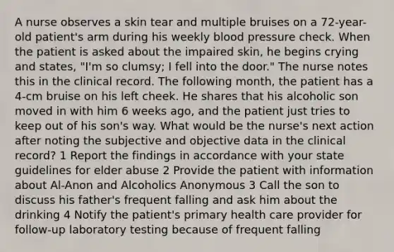 A nurse observes a skin tear and multiple bruises on a 72-year-old patient's arm during his weekly blood pressure check. When the patient is asked about the impaired skin, he begins crying and states, "I'm so clumsy; I fell into the door." The nurse notes this in the clinical record. The following month, the patient has a 4-cm bruise on his left cheek. He shares that his alcoholic son moved in with him 6 weeks ago, and the patient just tries to keep out of his son's way. What would be the nurse's next action after noting the subjective and objective data in the clinical record? 1 Report the findings in accordance with your state guidelines for elder abuse 2 Provide the patient with information about Al-Anon and Alcoholics Anonymous 3 Call the son to discuss his father's frequent falling and ask him about the drinking 4 Notify the patient's primary health care provider for follow-up laboratory testing because of frequent falling