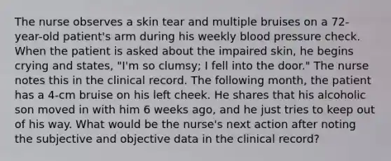 The nurse observes a skin tear and multiple bruises on a 72-year-old patient's arm during his weekly blood pressure check. When the patient is asked about the impaired skin, he begins crying and states, "I'm so clumsy; I fell into the door." The nurse notes this in the clinical record. The following month, the patient has a 4-cm bruise on his left cheek. He shares that his alcoholic son moved in with him 6 weeks ago, and he just tries to keep out of his way. What would be the nurse's next action after noting the subjective and objective data in the clinical record?