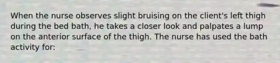 When the nurse observes slight bruising on the client's left thigh during the bed bath, he takes a closer look and palpates a lump on the anterior surface of the thigh. The nurse has used the bath activity for: