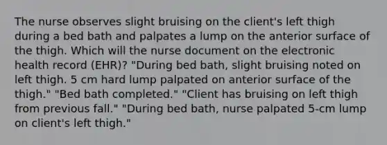 The nurse observes slight bruising on the client's left thigh during a bed bath and palpates a lump on the anterior surface of the thigh. Which will the nurse document on the electronic health record (EHR)? "During bed bath, slight bruising noted on left thigh. 5 cm hard lump palpated on anterior surface of the thigh." "Bed bath completed." "Client has bruising on left thigh from previous fall." "During bed bath, nurse palpated 5-cm lump on client's left thigh."