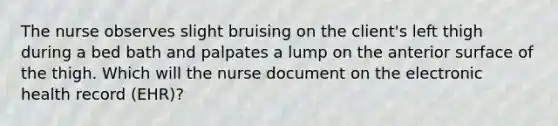 The nurse observes slight bruising on the client's left thigh during a bed bath and palpates a lump on the anterior surface of the thigh. Which will the nurse document on the electronic health record (EHR)?