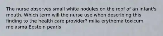 The nurse observes small white nodules on the roof of an infant's mouth. Which term will the nurse use when describing this finding to the health care provider? milia erythema toxicum melasma Epstein pearls