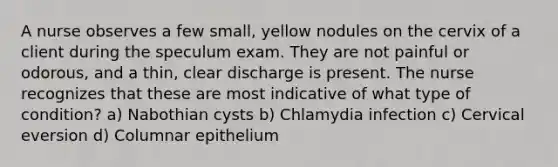 A nurse observes a few small, yellow nodules on the cervix of a client during the speculum exam. They are not painful or odorous, and a thin, clear discharge is present. The nurse recognizes that these are most indicative of what type of condition? a) Nabothian cysts b) Chlamydia infection c) Cervical eversion d) Columnar epithelium