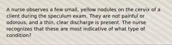 A nurse observes a few small, yellow nodules on the cervix of a client during the speculum exam. They are not painful or odorous, and a thin, clear discharge is present. The nurse recognizes that these are most indicative of what type of condition?