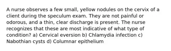 A nurse observes a few small, yellow nodules on the cervix of a client during the speculum exam. They are not painful or odorous, and a thin, clear discharge is present. The nurse recognizes that these are most indicative of what type of condition? a) Cervical eversion b) Chlamydia infection c) Nabothian cysts d) Columnar epithelium