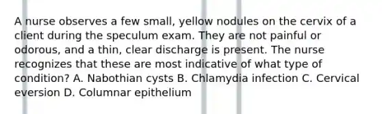 A nurse observes a few small, yellow nodules on the cervix of a client during the speculum exam. They are not painful or odorous, and a thin, clear discharge is present. The nurse recognizes that these are most indicative of what type of condition? A. Nabothian cysts B. Chlamydia infection C. Cervical eversion D. Columnar epithelium