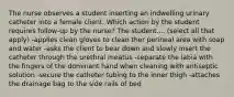 The nurse observes a student inserting an indwelling urinary catheter into a female client. Which action by the student requires follow-up by the nurse? The student.... (select all that apply) -applies clean gloves to clean ther perineal area with soap and water -asks the client to bear down and slowly insert the catheter through the urethral meatus -separate the labia with the fingers of the dominant hand when cleaning with antiseptic solution -secure the catheter tubing to the inner thigh -attaches the drainage bag to the side rails of bed