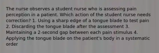 The nurse observes a student nurse who is assessing pain perception in a patient. Which action of the student nurse needs correction? 1. Using a sharp edge of a tongue blade to test pain 2. Discarding the tongue blade after the assessment 3. Maintaining a 2-second gap between each pain stimulus 4. Applying the tongue blade on the patient's body in a systematic order