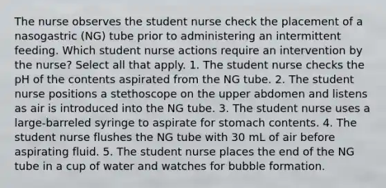 The nurse observes the student nurse check the placement of a nasogastric (NG) tube prior to administering an intermittent feeding. Which student nurse actions require an intervention by the nurse? Select all that apply. 1. The student nurse checks the pH of the contents aspirated from the NG tube. 2. The student nurse positions a stethoscope on the upper abdomen and listens as air is introduced into the NG tube. 3. The student nurse uses a large-barreled syringe to aspirate for stomach contents. 4. The student nurse flushes the NG tube with 30 mL of air before aspirating fluid. 5. The student nurse places the end of the NG tube in a cup of water and watches for bubble formation.