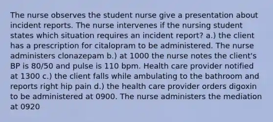 The nurse observes the student nurse give a presentation about incident reports. The nurse intervenes if the nursing student states which situation requires an incident report? a.) the client has a prescription for citalopram to be administered. The nurse administers clonazepam b.) at 1000 the nurse notes the client's BP is 80/50 and pulse is 110 bpm. Health care provider notified at 1300 c.) the client falls while ambulating to the bathroom and reports right hip pain d.) the health care provider orders digoxin to be administered at 0900. The nurse administers the mediation at 0920