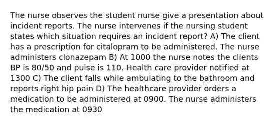 The nurse observes the student nurse give a presentation about incident reports. The nurse intervenes if the nursing student states which situation requires an incident report? A) The client has a prescription for citalopram to be administered. The nurse administers clonazepam B) At 1000 the nurse notes the clients BP is 80/50 and pulse is 110. Health care provider notified at 1300 C) The client falls while ambulating to the bathroom and reports right hip pain D) The healthcare provider orders a medication to be administered at 0900. The nurse administers the medication at 0930