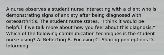 A nurse observes a student nurse interacting with a client who is demonstrating signs of anxiety after being diagnosed with osteoarthritis. The student nurse states, "I think it would be helpful if we talk more about how you feel about this diagnosis." Which of the following communication techniques is the student nurse using? A. Reflecting B. Focusing C. Sharing perceptions D. Informing