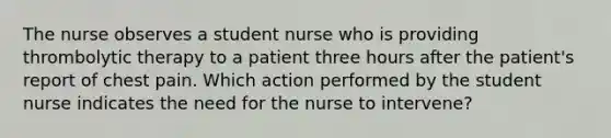 The nurse observes a student nurse who is providing thrombolytic therapy to a patient three hours after the patient's report of chest pain. Which action performed by the student nurse indicates the need for the nurse to intervene?