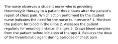 The nurse observes a student nurse who is providing thrombolytic therapy to a patient three hours after the patient's report of chest pain. Which action performed by the student nurse indicates the need for the nurse to intervene? 1. Monitors the patient for blood in the urine 2. Assesses the patient regularly for neurologic status changes 3. Draws blood samples from the patient before initiation of therapy 4. Reduces the dose of the thrombolytic agent during episodes of chest pain