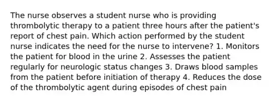 The nurse observes a student nurse who is providing thrombolytic therapy to a patient three hours after the patient's report of chest pain. Which action performed by the student nurse indicates the need for the nurse to intervene? 1. Monitors the patient for blood in the urine 2. Assesses the patient regularly for neurologic status changes 3. Draws blood samples from the patient before initiation of therapy 4. Reduces the dose of the thrombolytic agent during episodes of chest pain