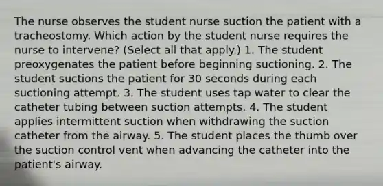 The nurse observes the student nurse suction the patient with a tracheostomy. Which action by the student nurse requires the nurse to intervene? (Select all that apply.) 1. The student preoxygenates the patient before beginning suctioning. 2. The student suctions the patient for 30 seconds during each suctioning attempt. 3. The student uses tap water to clear the catheter tubing between suction attempts. 4. The student applies intermittent suction when withdrawing the suction catheter from the airway. 5. The student places the thumb over the suction control vent when advancing the catheter into the patient's airway.