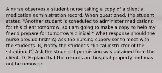 A nurse observes a student nurse taking a copy of a client's medication administration record. When questioned, the student states, "Another student is scheduled to administer medications for this client tomorrow, so I am going to make a copy to help my friend prepare for tomorrow's clinical." What response should the nurse provide first? A) Ask the nursing supervisor to meet with the students. B) Notify the student's clinical instructor of the situation. C) Ask the student if permission was obtained from the client. D) Explain that the records are hospital property and may not be removed.