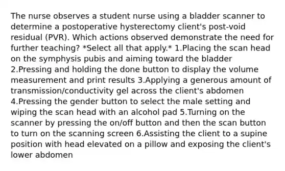 The nurse observes a student nurse using a bladder scanner to determine a postoperative hysterectomy client's post-void residual (PVR). Which actions observed demonstrate the need for further teaching? *Select all that apply.* 1.Placing the scan head on the symphysis pubis and aiming toward the bladder 2.Pressing and holding the done button to display the volume measurement and print results 3.Applying a generous amount of transmission/conductivity gel across the client's abdomen 4.Pressing the gender button to select the male setting and wiping the scan head with an alcohol pad 5.Turning on the scanner by pressing the on/off button and then the scan button to turn on the scanning screen 6.Assisting the client to a supine position with head elevated on a pillow and exposing the client's lower abdomen