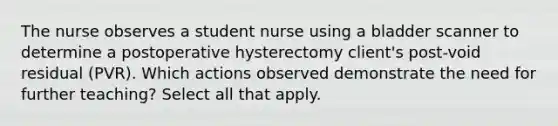 The nurse observes a student nurse using a bladder scanner to determine a postoperative hysterectomy client's post-void residual (PVR). Which actions observed demonstrate the need for further teaching? Select all that apply.