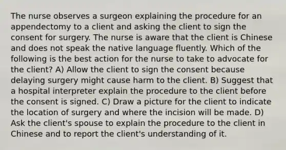 The nurse observes a surgeon explaining the procedure for an appendectomy to a client and asking the client to sign the consent for surgery. The nurse is aware that the client is Chinese and does not speak the native language fluently. Which of the following is the best action for the nurse to take to advocate for the client? A) Allow the client to sign the consent because delaying surgery might cause harm to the client. B) Suggest that a hospital interpreter explain the procedure to the client before the consent is signed. C) Draw a picture for the client to indicate the location of surgery and where the incision will be made. D) Ask the client's spouse to explain the procedure to the client in Chinese and to report the client's understanding of it.