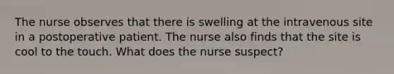 The nurse observes that there is swelling at the intravenous site in a postoperative patient. The nurse also finds that the site is cool to the touch. What does the nurse suspect?