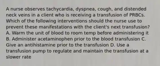 A nurse observes tachycardia, dyspnea, cough, and distended neck veins in a client who is receiving a transfusion of PRBCs. Which of the following interventions should the nurse use to prevent these manifestations with the client's next transfusion? A. Warm the unit of blood to room temp before administering it B. Administer acetaminophen prior to the blood transfusion C. Give an antihistamine prior to the transfusion D. Use a transfusion pump to regulate and maintain the transfusion at a slower rate