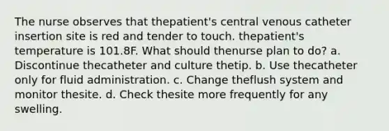 The nurse observes that thepatient's central venous catheter insertion site is red and tender to touch. thepatient's temperature is 101.8F. What should thenurse plan to do? a. Discontinue thecatheter and culture thetip. b. Use thecatheter only for fluid administration. c. Change theflush system and monitor thesite. d. Check thesite more frequently for any swelling.