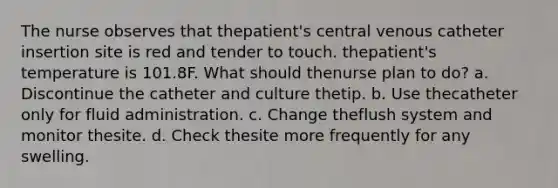 The nurse observes that thepatient's central venous catheter insertion site is red and tender to touch. thepatient's temperature is 101.8F. What should thenurse plan to do? a. Discontinue the catheter and culture thetip. b. Use thecatheter only for fluid administration. c. Change theflush system and monitor thesite. d. Check thesite more frequently for any swelling.