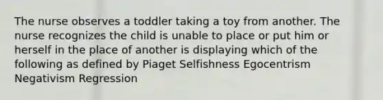 The nurse observes a toddler taking a toy from another. The nurse recognizes the child is unable to place or put him or herself in the place of another is displaying which of the following as defined by Piaget Selfishness Egocentrism Negativism Regression