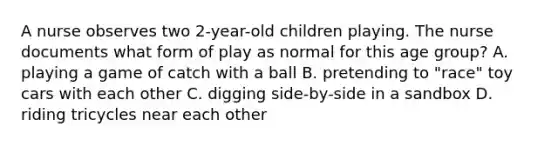 A nurse observes two 2-year-old children playing. The nurse documents what form of play as normal for this age group? A. playing a game of catch with a ball B. pretending to "race" toy cars with each other C. digging side-by-side in a sandbox D. riding tricycles near each other