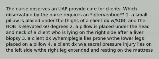 The nurse observes an UAP provide care for clients. Which observation by the nurse requires an *intervention*? 1. a small pillow is placed under the thighs of a client dx w/SOB, and the HOB is elevated 60 degrees 2. a pillow is placed under the head and neck of a client who is lying on the right side after a liver biopsy 3. a client dx w/hemiplegia lies prone w/the lower legs placed on a pillow 4. a client dx w/a sacral pressure injury lies on the left side w/the right leg extended and resting on the mattress