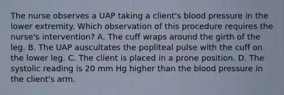 The nurse observes a UAP taking a client's <a href='https://www.questionai.com/knowledge/kD0HacyPBr-blood-pressure' class='anchor-knowledge'>blood pressure</a> in the lower extremity. Which observation of this procedure requires the nurse's intervention? A. The cuff wraps around the girth of the leg. B. The UAP auscultates the popliteal pulse with the cuff on the lower leg. C. The client is placed in a prone position. D. The systolic reading is 20 mm Hg higher than <a href='https://www.questionai.com/knowledge/k7oXMfj7lk-the-blood' class='anchor-knowledge'>the blood</a> pressure in the client's arm.