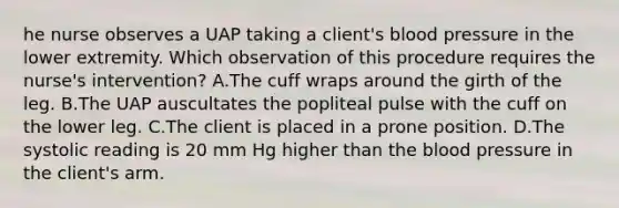 he nurse observes a UAP taking a client's blood pressure in the lower extremity. Which observation of this procedure requires the nurse's intervention? A.The cuff wraps around the girth of the leg. B.The UAP auscultates the popliteal pulse with the cuff on the lower leg. C.The client is placed in a prone position. D.The systolic reading is 20 mm Hg higher than the blood pressure in the client's arm.