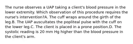 The nurse observes a UAP taking a client's <a href='https://www.questionai.com/knowledge/kD0HacyPBr-blood-pressure' class='anchor-knowledge'>blood pressure</a> in the lower extremity. Which observation of this procedure requires the nurse's intervention?A. The cuff wraps around the girth of the leg.B. The UAP auscultates the popliteal pulse with the cuff on the lower leg.C. The client is placed in a prone position.D. The systolic reading is 20 mm Hg higher than <a href='https://www.questionai.com/knowledge/k7oXMfj7lk-the-blood' class='anchor-knowledge'>the blood</a> pressure in the client's arm.