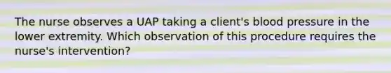 The nurse observes a UAP taking a client's blood pressure in the lower extremity. Which observation of this procedure requires the nurse's intervention?