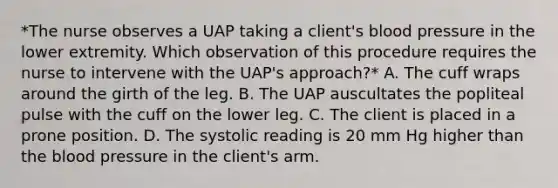 *The nurse observes a UAP taking a client's blood pressure in the lower extremity. Which observation of this procedure requires the nurse to intervene with the UAP's approach?* A. The cuff wraps around the girth of the leg. B. The UAP auscultates the popliteal pulse with the cuff on the lower leg. C. The client is placed in a prone position. D. The systolic reading is 20 mm Hg higher than the blood pressure in the client's arm.