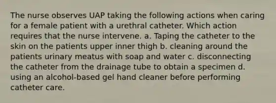 The nurse observes UAP taking the following actions when caring for a female patient with a urethral catheter. Which action requires that the nurse intervene. a. Taping the catheter to the skin on the patients upper inner thigh b. cleaning around the patients urinary meatus with soap and water c. disconnecting the catheter from the drainage tube to obtain a specimen d. using an alcohol-based gel hand cleaner before performing catheter care.