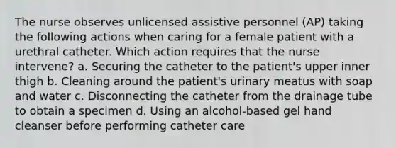 The nurse observes unlicensed assistive personnel (AP) taking the following actions when caring for a female patient with a urethral catheter. Which action requires that the nurse intervene? a. Securing the catheter to the patient's upper inner thigh b. Cleaning around the patient's urinary meatus with soap and water c. Disconnecting the catheter from the drainage tube to obtain a specimen d. Using an alcohol-based gel hand cleanser before performing catheter care