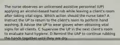 The nurse observes an unlicensed assistive personnel (UP) applying an alcohol-based hand rub while leaving a client's room after taking vital signs. Which action should the nurse take? A Instruct the UP to return to the client's room to perform hand washing. B Advise the UP to wear gloves when obtaining vital signs for all clients. C Supervise the UP in the next client's room to evaluate hand hygiene. D Remind the UAP to continue rubbing the hands together until they are dry.