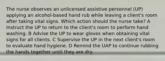 The nurse observes an unlicensed assistive personnel (UP) applying an alcohol-based hand rub while leaving a client's room after taking vital signs. Which action should the nurse take? A Instruct the UP to return to the client's room to perform hand washing. B Advise the UP to wear gloves when obtaining vital signs for all clients. C Supervise the UP in the next client's room to evaluate hand hygiene. D Remind the UAP to continue rubbing the hands together until they are dry.