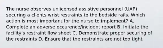 The nurse observes unlicensed assistive personnel (UAP) securing a clients wrist restraints to the bedside rails. Which action is most important for the nurse to implement? A. Complete an adverse occurence/incident report B. Initiate the facility's restraint flow sheet C. Demonstrate proper securing of the restraints D. Ensure that the restraints are not too tight